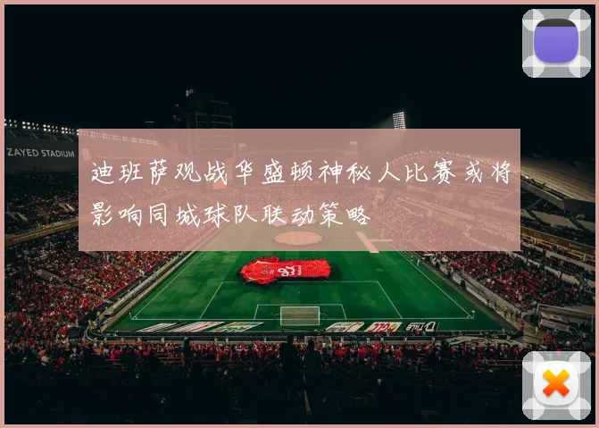 迪班萨观战华盛顿神秘人比赛或将影响同城球队联动策略