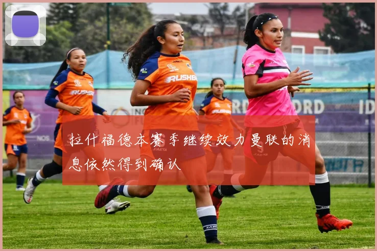 拉什福德本赛季继续效力曼联的消息依然得到确认