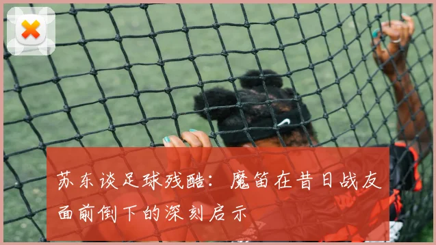 苏东谈足球残酷：魔笛在昔日战友面前倒下的深刻启示