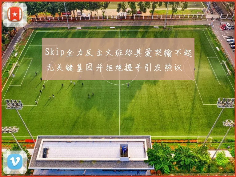 Skip全力反击文班称其爱哭输不起无关键基因并拒绝握手引发热议