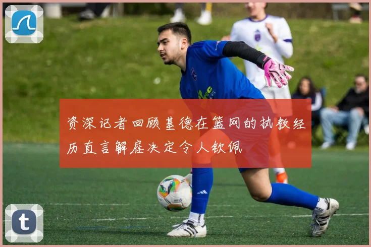 资深记者回顾基德在篮网的执教经历直言解雇决定令人钦佩