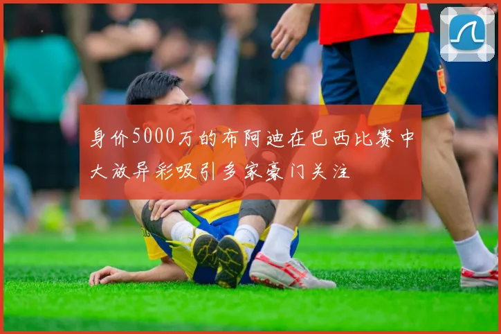 身价5000万的布阿迪在巴西比赛中大放异彩吸引多家豪门关注