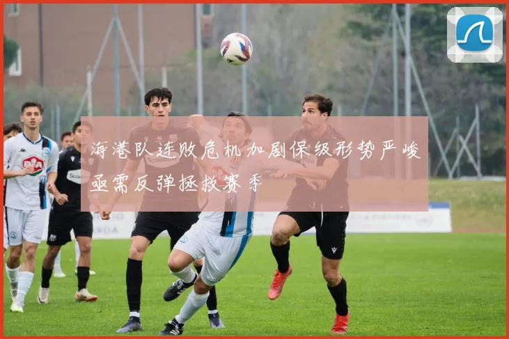 海港队连败危机加剧保级形势严峻亟需反弹拯救赛季