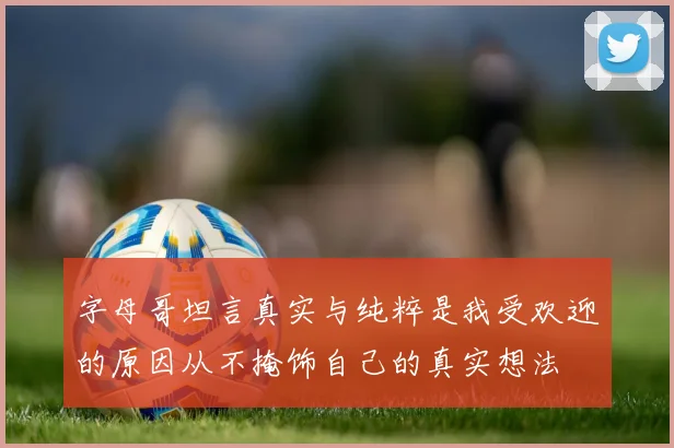 字母哥坦言真实与纯粹是我受欢迎的原因从不掩饰自己的真实想法