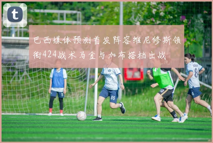 巴西媒体预测首发阵容维尼修斯领衔424战术马金与加布搭档出战