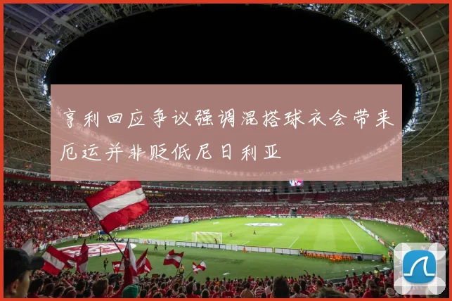 亨利回应争议强调混搭球衣会带来厄运并非贬低尼日利亚