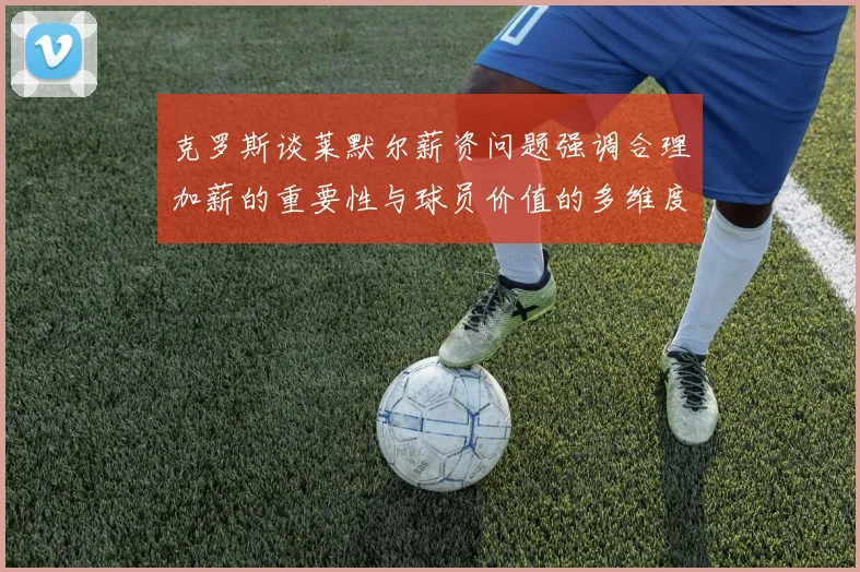 克罗斯谈莱默尔薪资问题强调合理加薪的重要性与球员价值的多维度分析