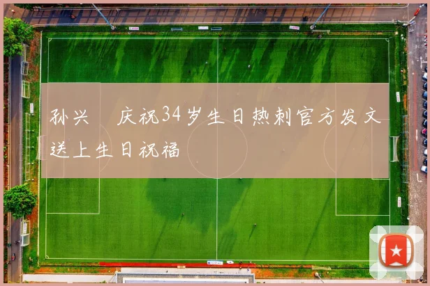 孙兴慜庆祝34岁生日热刺官方发文送上生日祝福
