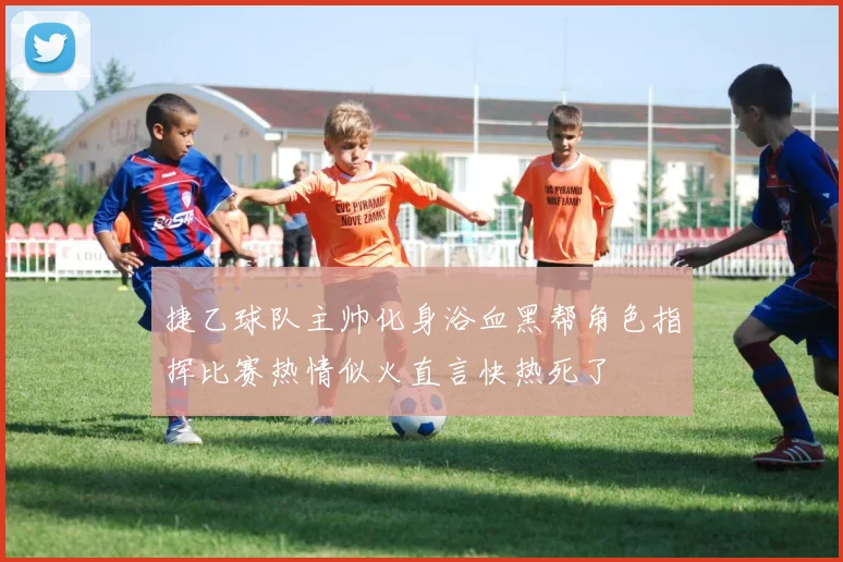 捷乙球队主帅化身浴血黑帮角色指挥比赛热情似火直言快热死了