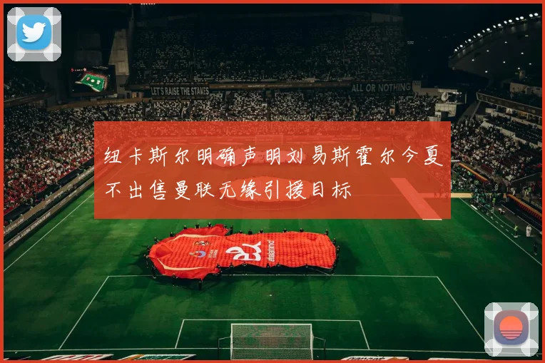 纽卡斯尔明确声明刘易斯霍尔今夏不出售曼联无缘引援目标