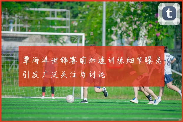 覃海洋世锦赛前加速训练细节曝光引发广泛关注与讨论