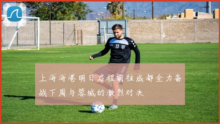 上海海港明日启程前往成都全力备战下周与蓉城的激烈对决