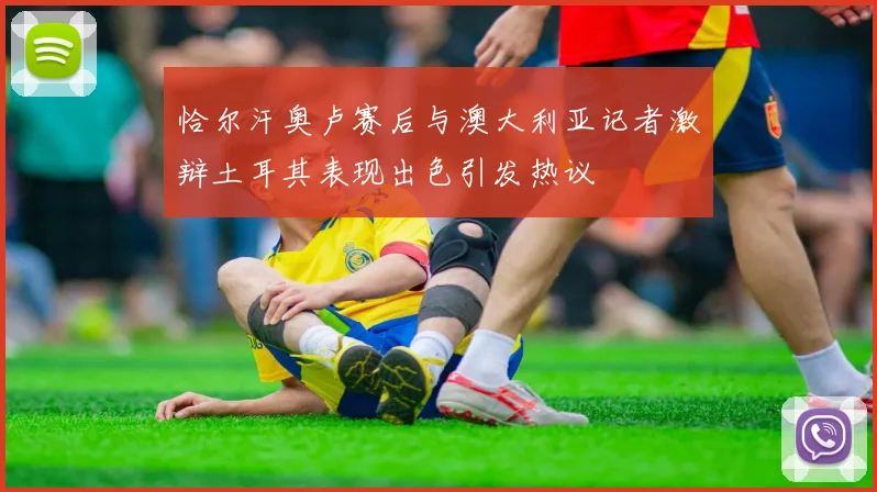 恰尔汗奥卢赛后与澳大利亚记者激辩土耳其表现出色引发热议