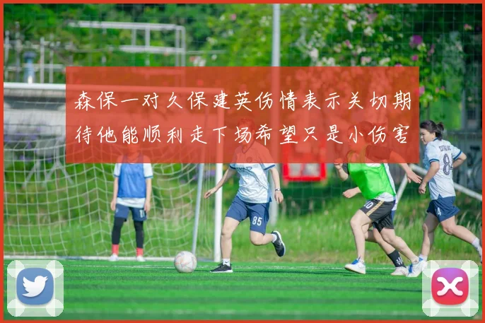 森保一对久保建英伤情表示关切期待他能顺利走下场希望只是小伤害