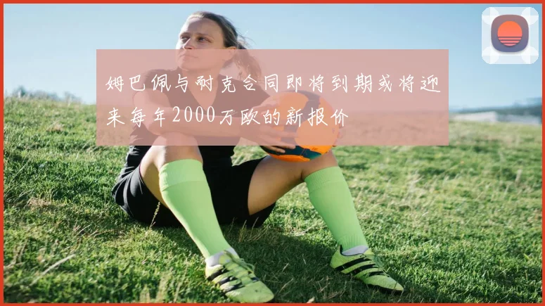 姆巴佩与耐克合同即将到期或将迎来每年2000万欧的新报价