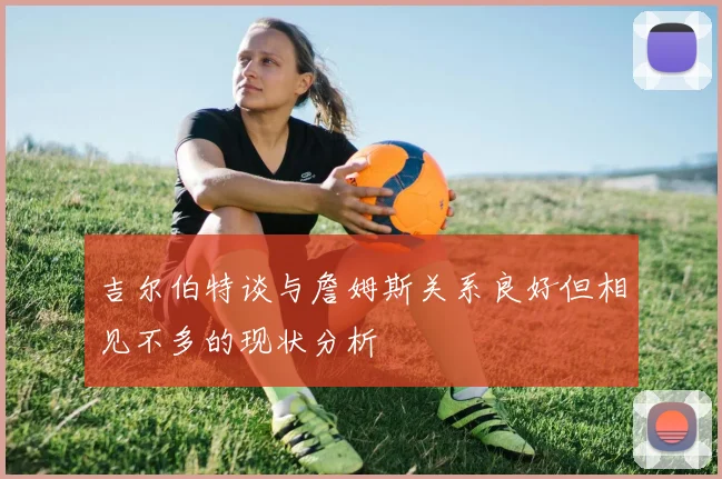 吉尔伯特谈与詹姆斯关系良好但相见不多的现状分析