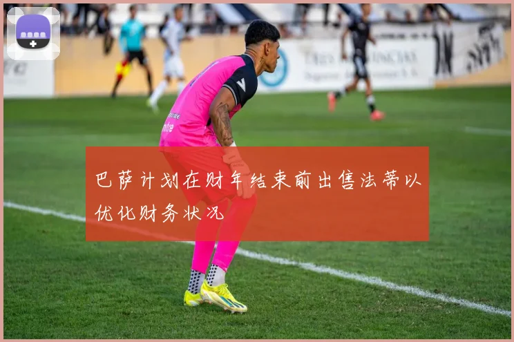 巴萨计划在财年结束前出售法蒂以优化财务状况