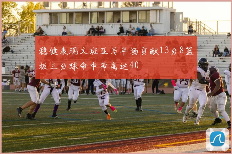 稳健表现文班亚马半场贡献13分8篮板三分球命中率高达40
