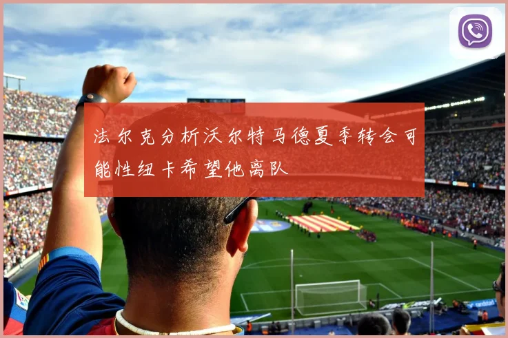 法尔克分析沃尔特马德夏季转会可能性纽卡希望他离队