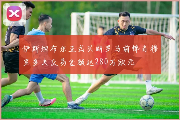 伊斯坦布尔正式买断罗马前锋肖穆罗多夫交易金额达280万欧元