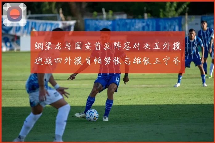 铜梁龙与国安首发阵容对决五外援迎战四外援肯帕努张志雄张玉宁齐上阵