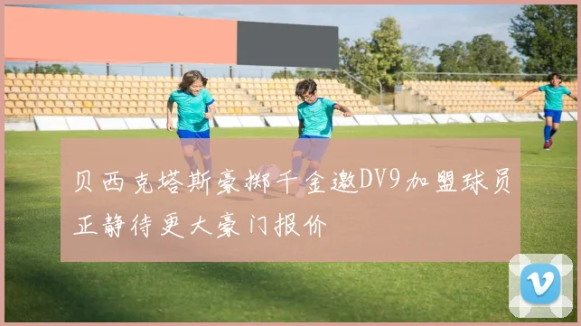 贝西克塔斯豪掷千金邀DV9加盟球员正静待更大豪门报价