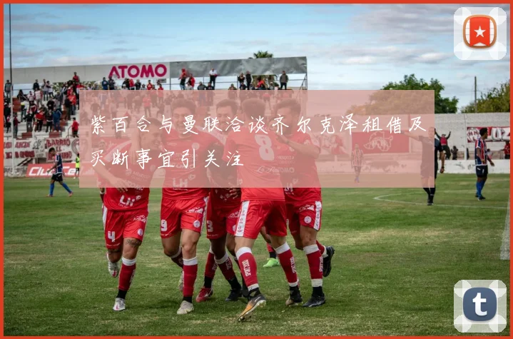 紫百合与曼联洽谈齐尔克泽租借及买断事宜引关注