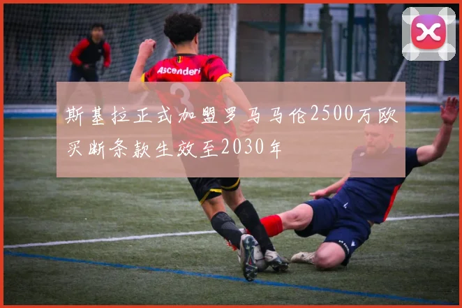 斯基拉正式加盟罗马马伦2500万欧买断条款生效至2030年