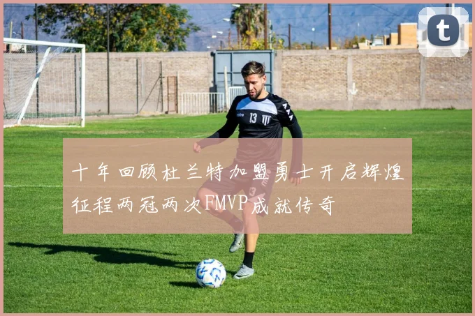 十年回顾杜兰特加盟勇士开启辉煌征程两冠两次FMVP成就传奇