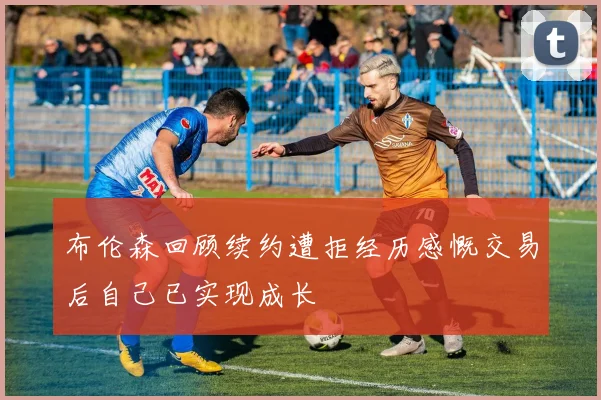 布伦森回顾续约遭拒经历感慨交易后自己已实现成长